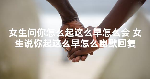 女生问你怎么起这么早怎么会 女生说你起这么早怎么幽默回复